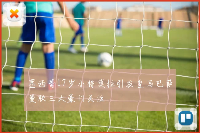 墨西哥17岁小将莫拉引发皇马巴萨曼联三大豪门关注