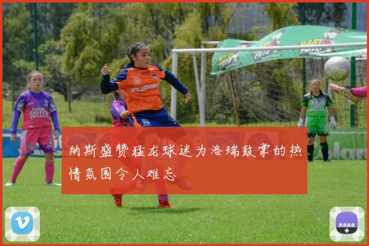 纳斯盛赞猛龙球迷为洛瑞鼓掌的热情氛围令人难忘