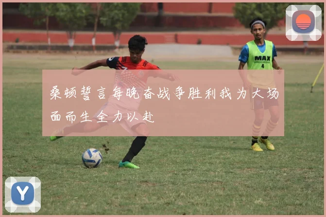 桑顿誓言每晚奋战争胜利我为大场面而生全力以赴