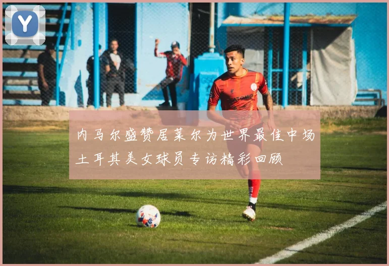 内马尔盛赞居莱尔为世界最佳中场土耳其美女球员专访精彩回顾