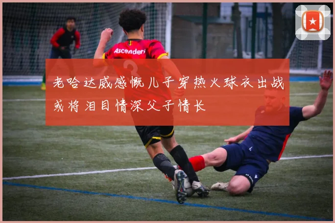 老哈达威感慨儿子穿热火球衣出战或将泪目情深父子情长