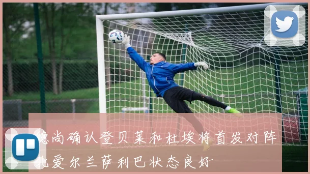 德尚确认登贝莱和杜埃将首发对阵北爱尔兰萨利巴状态良好