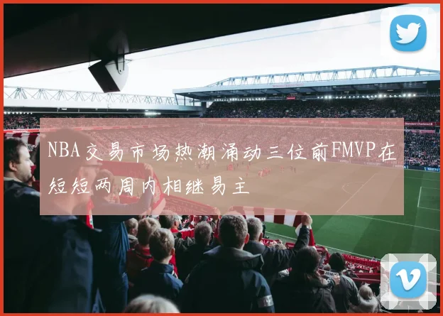NBA交易市场热潮涌动三位前FMVP在短短两周内相继易主