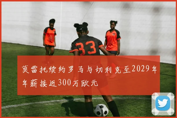 莫雷托续约罗马与切利克至2029年年薪接近300万欧元