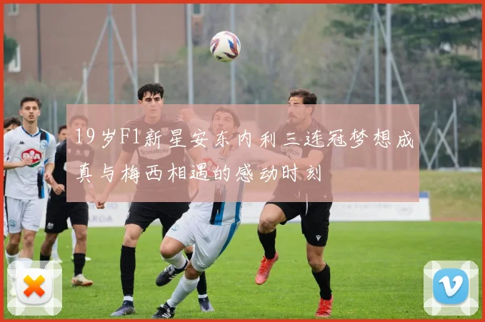 19岁F1新星安东内利三连冠梦想成真与梅西相遇的感动时刻