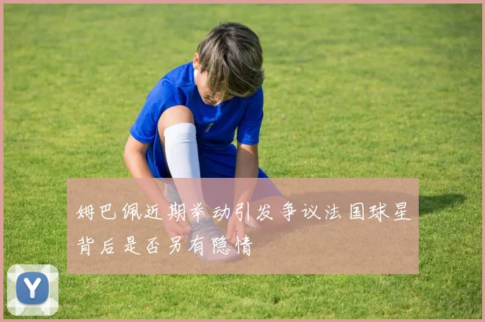 姆巴佩近期举动引发争议法国球星背后是否另有隐情