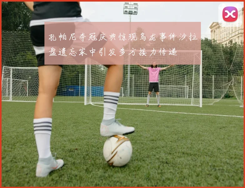 孔帕尼夺冠庆典惊现乌龙事件沙拉盘遗忘家中引发多方接力传递
