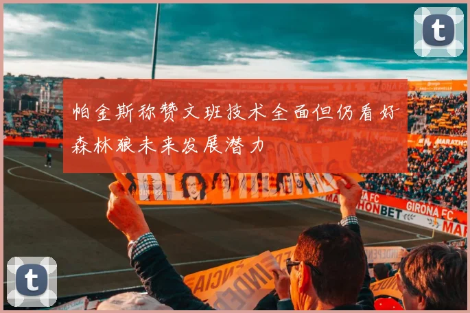 帕金斯称赞文班技术全面但仍看好森林狼未来发展潜力