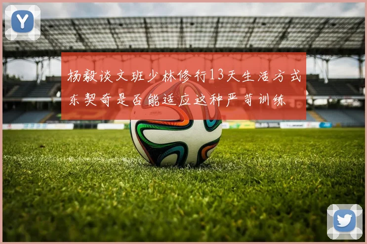 杨毅谈文班少林修行13天生活方式东契奇是否能适应这种严苛训练