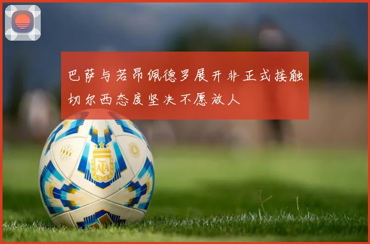巴萨与若昂佩德罗展开非正式接触切尔西态度坚决不愿放人