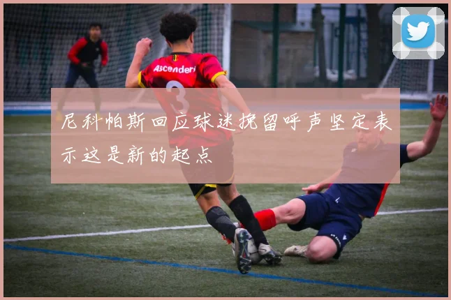 尼科帕斯回应球迷挽留呼声坚定表示这是新的起点