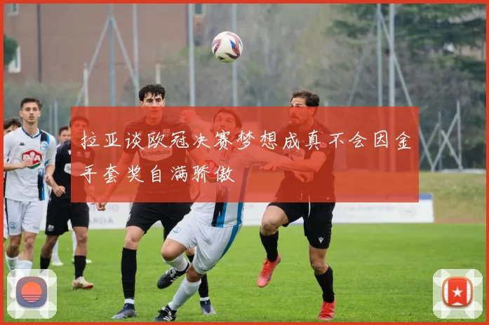 拉亚谈欧冠决赛梦想成真不会因金手套奖自满骄傲