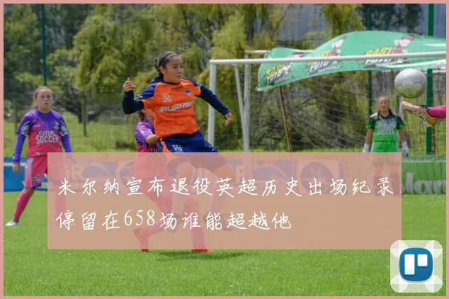 米尔纳宣布退役英超历史出场纪录停留在658场谁能超越他